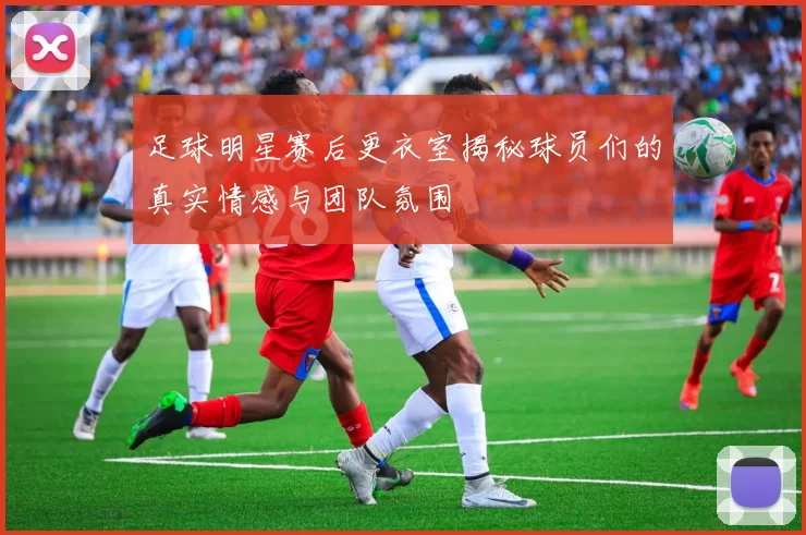 足球明星赛后更衣室揭秘球员们的真实情感与团队氛围