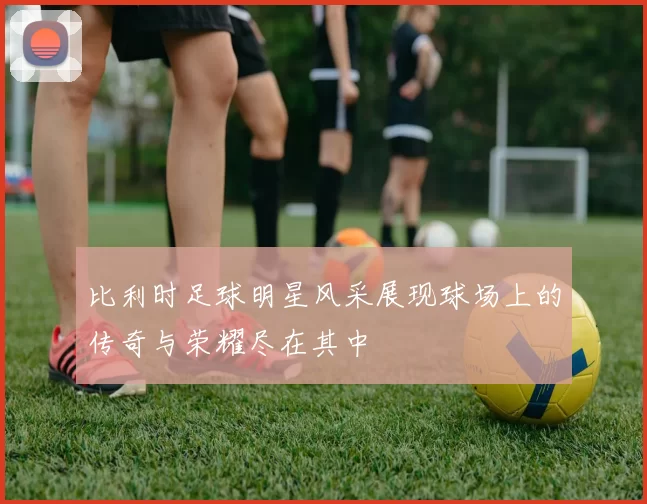 比利时足球明星风采展现球场上的传奇与荣耀尽在其中