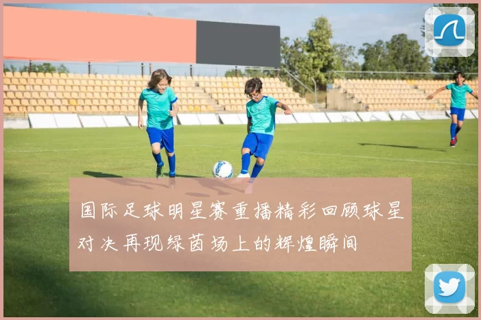 国际足球明星赛重播精彩回顾球星对决再现绿茵场上的辉煌瞬间
