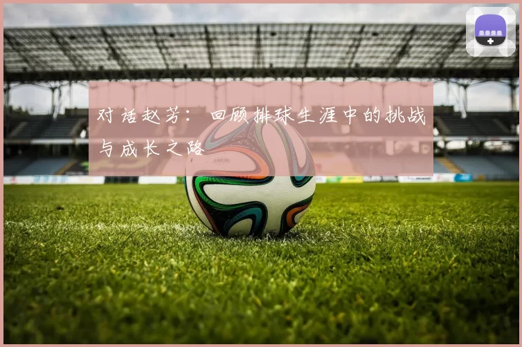 对话赵芳：回顾排球生涯中的挑战与成长之路