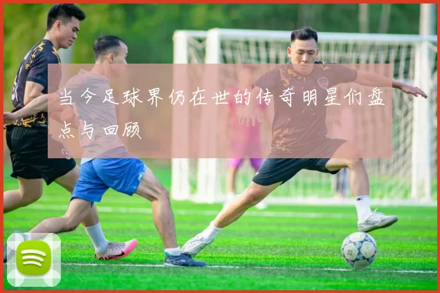 当今足球界仍在世的传奇明星们盘点与回顾