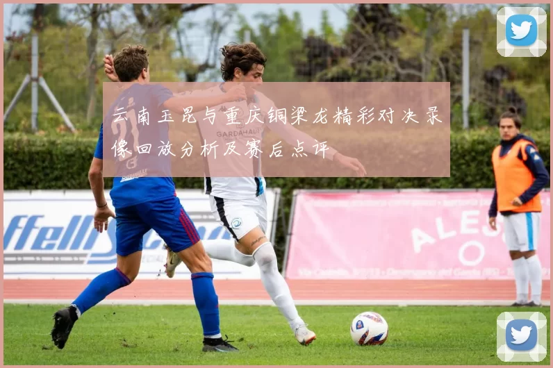 云南玉昆与重庆铜梁龙精彩对决录像回放分析及赛后点评