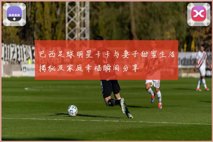 巴西足球明星卡卡与妻子甜蜜生活揭秘及家庭幸福瞬间分享