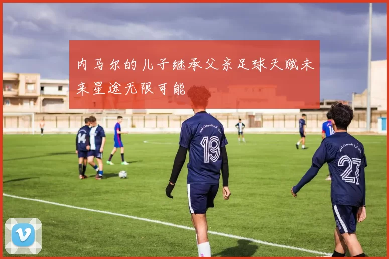 内马尔的儿子继承父亲足球天赋未来星途无限可能