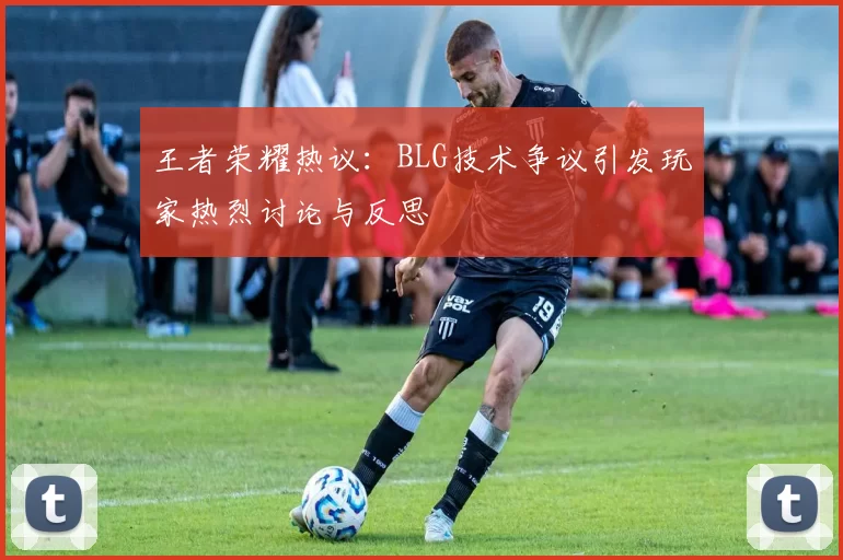 王者荣耀热议：BLG技术争议引发玩家热烈讨论与反思