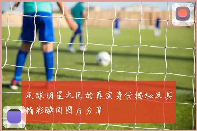 足球明星木匠的真实身份揭秘及其精彩瞬间图片分享