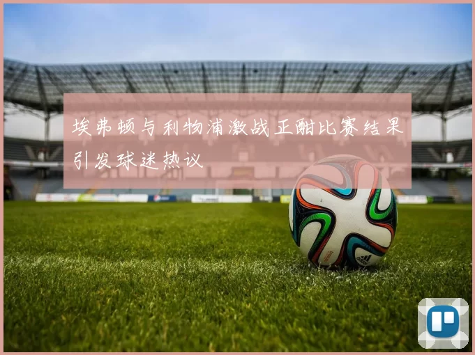 埃弗顿与利物浦激战正酣比赛结果引发球迷热议