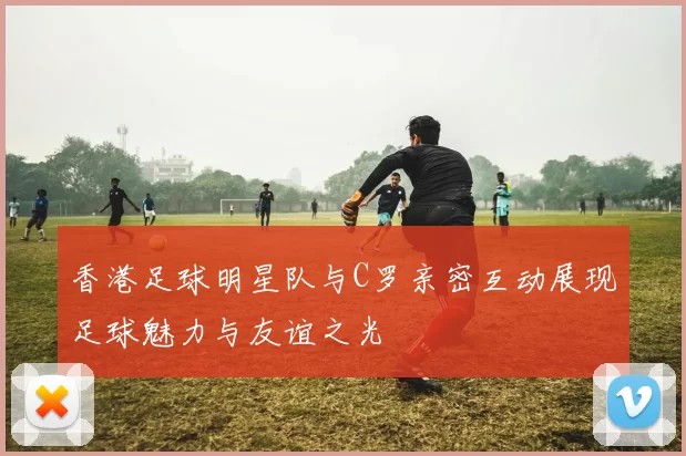 香港足球明星队与C罗亲密互动展现足球魅力与友谊之光