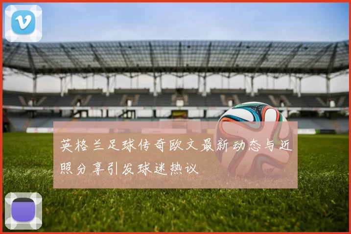 英格兰足球传奇欧文最新动态与近照分享引发球迷热议