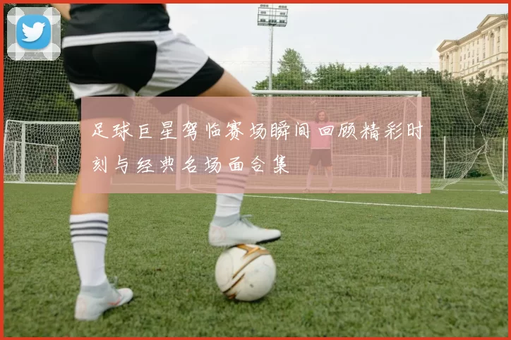 足球巨星驾临赛场瞬间回顾精彩时刻与经典名场面合集