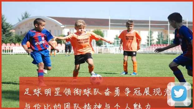 足球明星领衔球队奋勇争冠展现无与伦比的团队精神与个人魅力