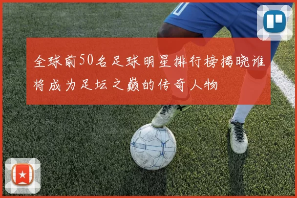 全球前50名足球明星排行榜揭晓谁将成为足坛之巅的传奇人物