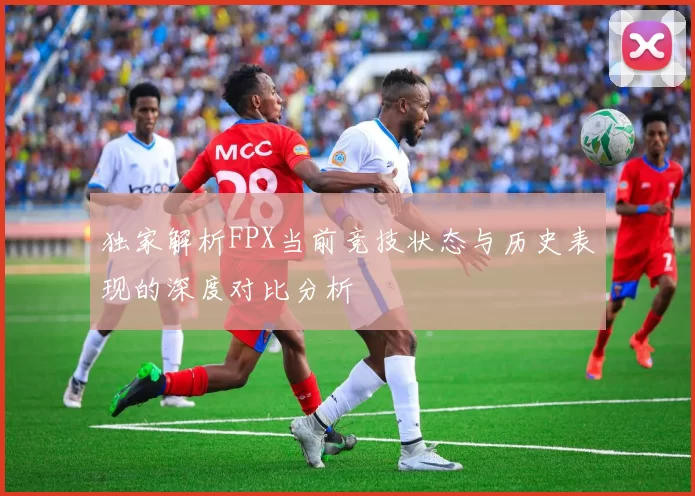 独家解析FPX当前竞技状态与历史表现的深度对比分析