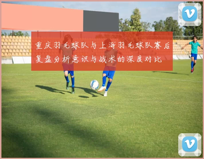 重庆羽毛球队与上海羽毛球队赛后复盘分析意识与战术的深度对比