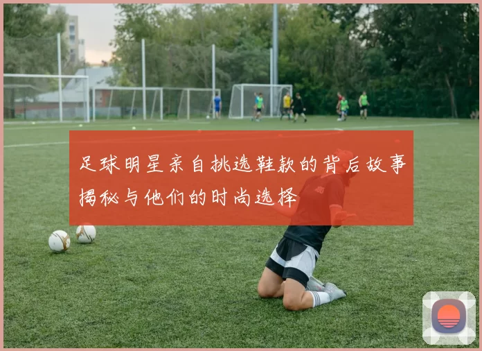 足球明星亲自挑选鞋款的背后故事揭秘与他们的时尚选择