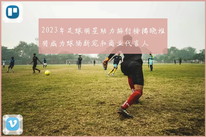 2023年足球明星助力排行榜揭晓谁将成为球场新宠和商业代言人