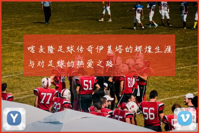喀麦隆足球传奇伊基塔的辉煌生涯与对足球的热爱之路