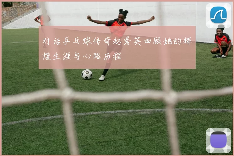 对话乒乓球传奇赵秀英回顾她的辉煌生涯与心路历程