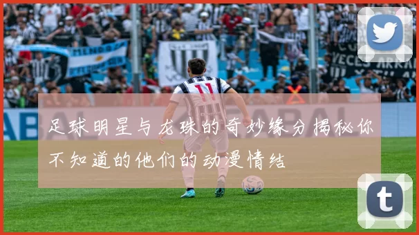 足球明星与龙珠的奇妙缘分揭秘你不知道的他们的动漫情结