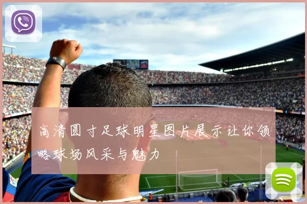 高清圆寸足球明星图片展示让你领略球场风采与魅力