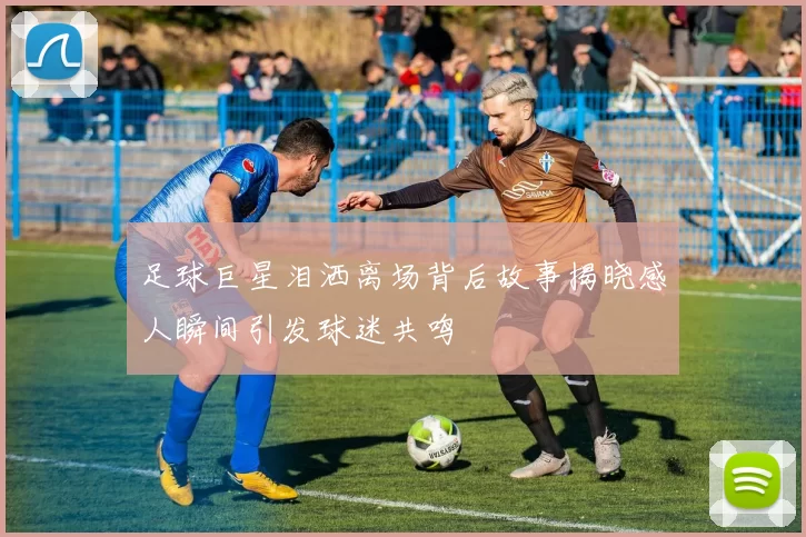 足球巨星泪洒离场背后故事揭晓感人瞬间引发球迷共鸣