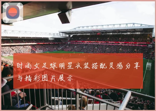 时尚女足球明星衣装搭配灵感分享与精彩图片展示