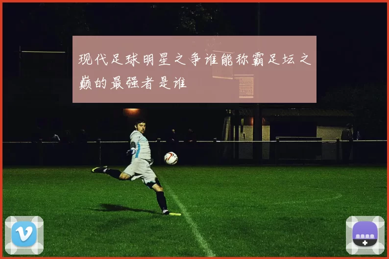 现代足球明星之争谁能称霸足坛之巅的最强者是谁