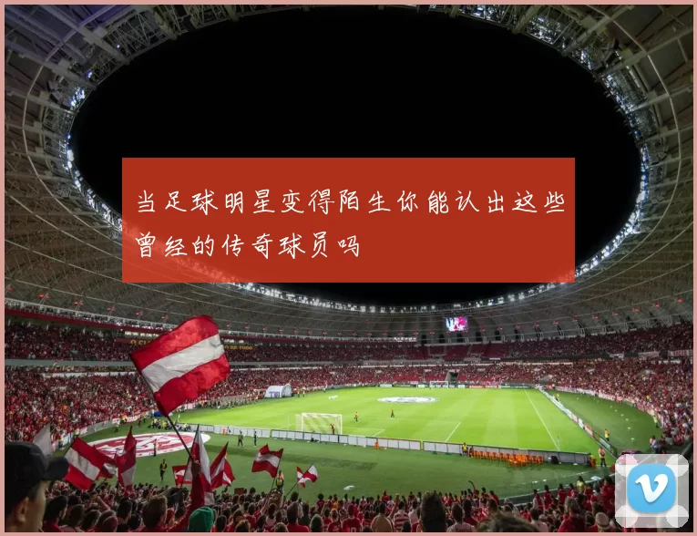 当足球明星变得陌生你能认出这些曾经的传奇球员吗