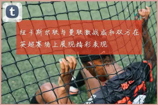 纽卡斯尔联与曼联激战成和双方在英超赛场上展现精彩表现