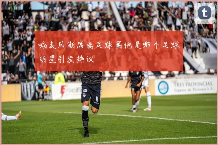 喊麦风潮席卷足球圈他是哪个足球明星引发热议
