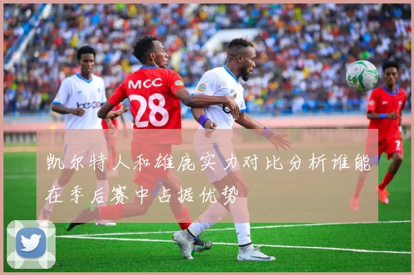 凯尔特人和雄鹿实力对比分析谁能在季后赛中占据优势