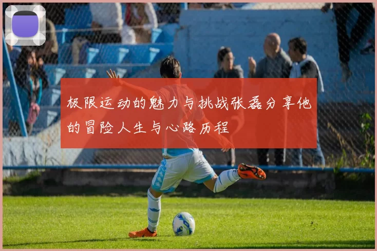 极限运动的魅力与挑战张磊分享他的冒险人生与心路历程