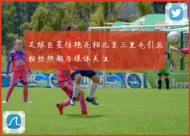 足球巨星惊艳亮相北京三里屯引发粉丝热潮与媒体关注