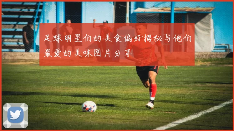 足球明星们的美食偏好揭秘与他们最爱的美味图片分享