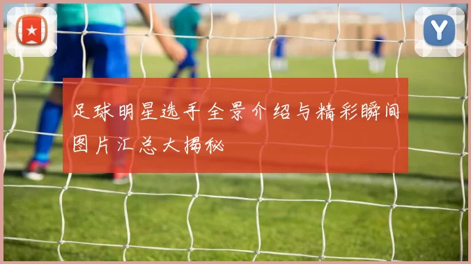 足球明星选手全景介绍与精彩瞬间图片汇总大揭秘