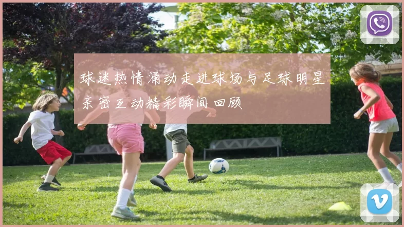 球迷热情涌动走进球场与足球明星亲密互动精彩瞬间回顾