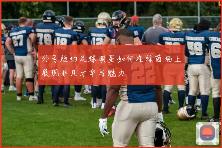 外号短的足球明星如何在绿茵场上展现非凡才华与魅力