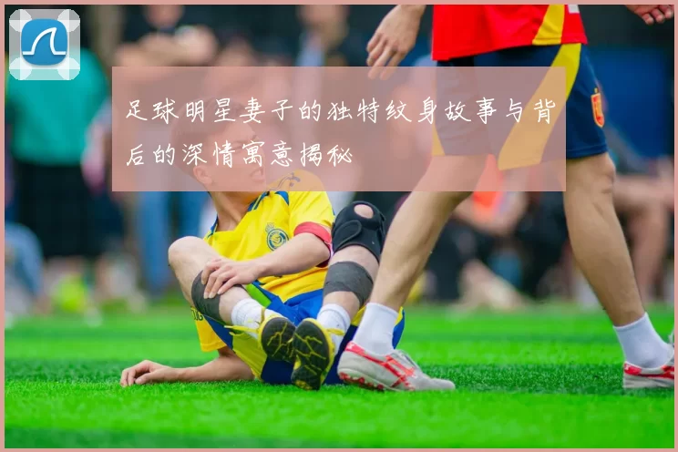 足球明星妻子的独特纹身故事与背后的深情寓意揭秘