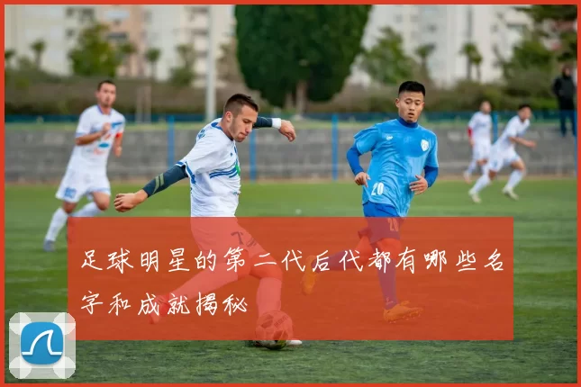 足球明星的第二代后代都有哪些名字和成就揭秘