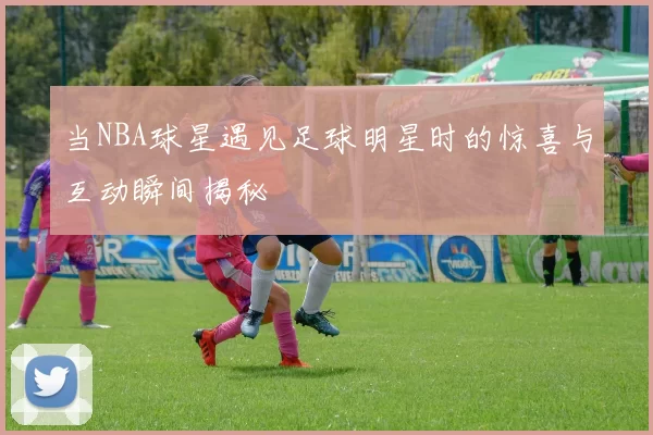 当NBA球星遇见足球明星时的惊喜与互动瞬间揭秘