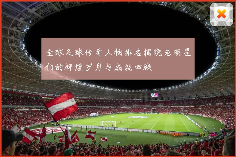 全球足球传奇人物排名揭晓老明星们的辉煌岁月与成就回顾